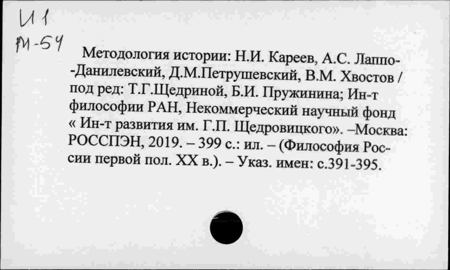 ﻿и/
М -6'У
Методология истории: Н.И. Кареев, А.С. Лаппо--Данилевский, Д.М.Петрушевский, В.М. Хвостов / под ред: Т.Г.Щедриной, Б.И. Пружинина; Ин-т философии РАН, Некоммерческий научный фонд « Ин-т развития им. Г.П. Щедровицкого». -Москва: РОССПЭН, 2019. — 399 с.: ил. — (Философия России первой пол. XX в.). - Указ, имен: с.391-395.